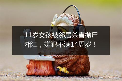 11岁女孩被邻居杀害抛尸湘江，嫌犯不满14周岁！