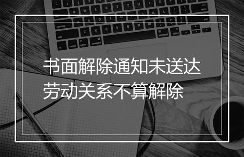书面解除通知未送达劳动关系不算解除