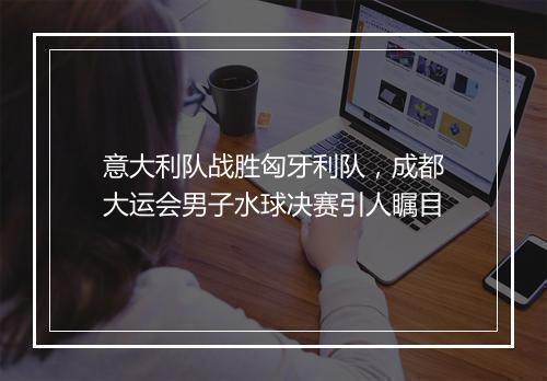 意大利队战胜匈牙利队，成都大运会男子水球决赛引人瞩目