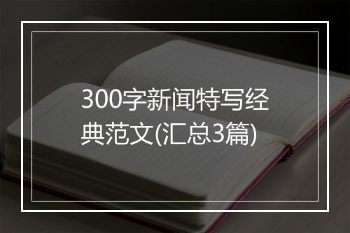 300字新闻特写经典范文(汇总3篇)