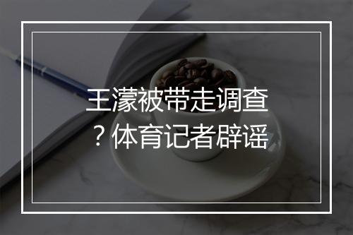 王濛被带走调查？体育记者辟谣