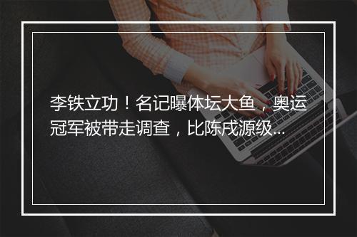 李铁立功！名记曝体坛大鱼，奥运冠军被带走调查，比陈戌源级别高