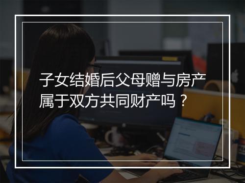 子女结婚后父母赠与房产属于双方共同财产吗？