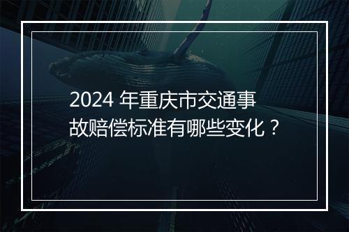 2024 年重庆市交通事故赔偿标准有哪些变化？