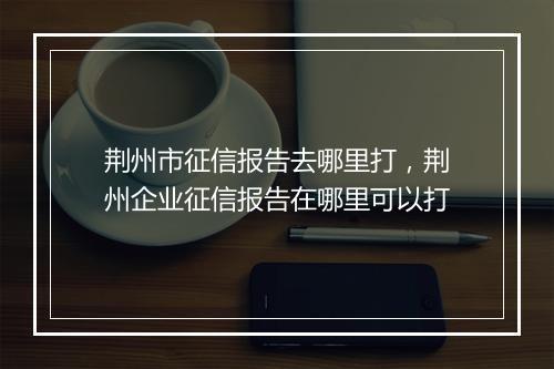 荆州市征信报告去哪里打，荆州企业征信报告在哪里可以打