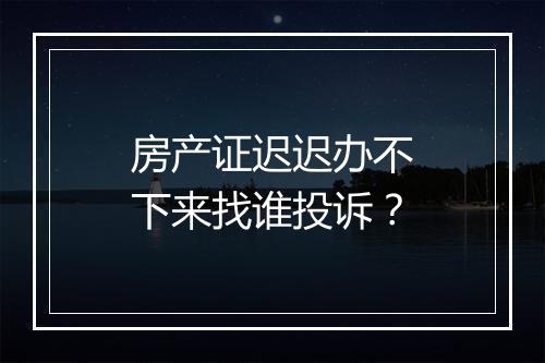 房产证迟迟办不下来找谁投诉？