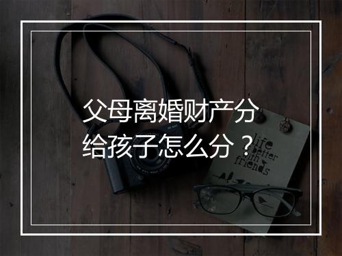 父母离婚财产分给孩子怎么分？