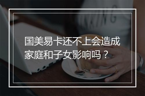 国美易卡还不上会造成家庭和子女影响吗？