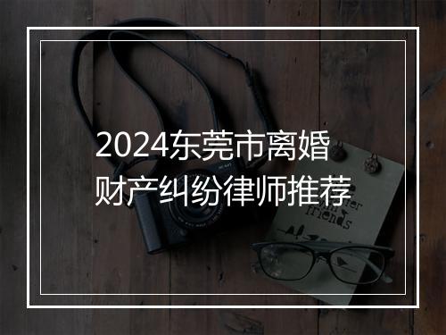 2024东莞市离婚财产纠纷律师推荐