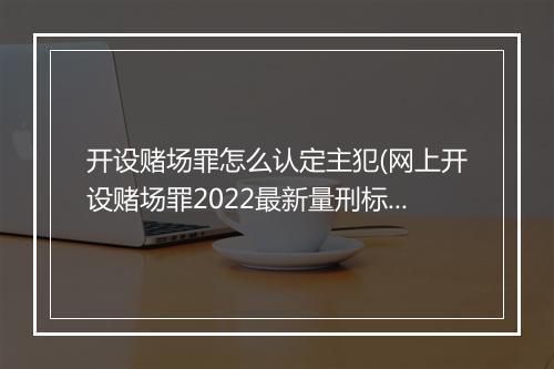 开设赌场罪怎么认定主犯(网上开设赌场罪2022最新量刑标准)