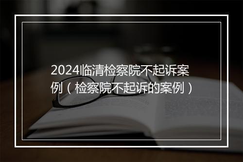 2024临清检察院不起诉案例（检察院不起诉的案例）