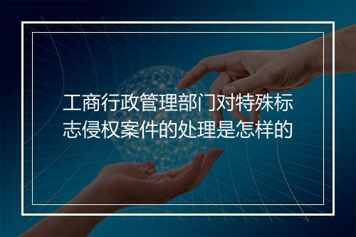 工商行政管理部门对特殊标志侵权案件的处理是怎样的