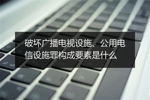 破坏广播电视设施、公用电信设施罪构成要素是什么