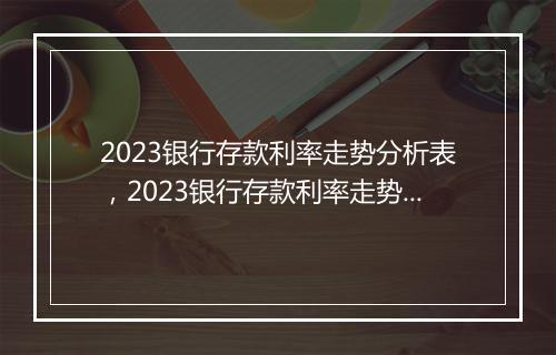 2023银行存款利率走势分析表，2023银行存款利率走势分析