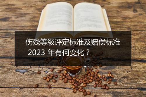 伤残等级评定标准及赔偿标准 2023 年有何变化？