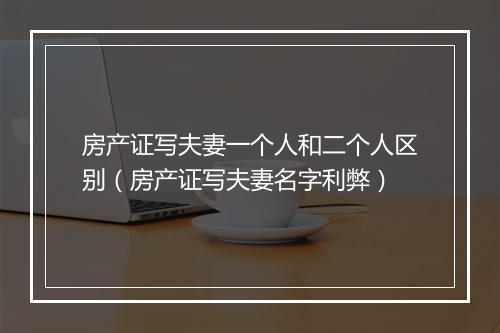 房产证写夫妻一个人和二个人区别（房产证写夫妻名字利弊）