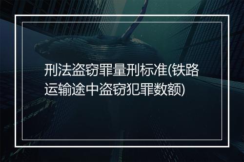 刑法盗窃罪量刑标准(铁路运输途中盗窃犯罪数额)
