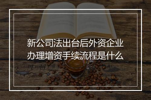 新公司法出台后外资企业办理增资手续流程是什么