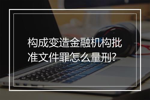 构成变造金融机构批准文件罪怎么量刑?