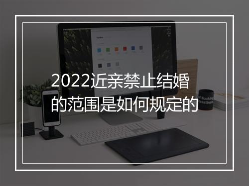 2022近亲禁止结婚的范围是如何规定的