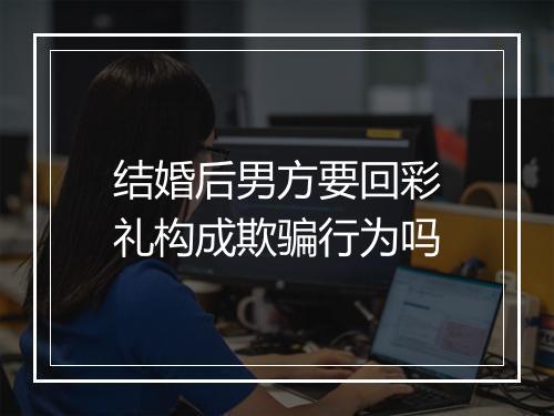 结婚后男方要回彩礼构成欺骗行为吗