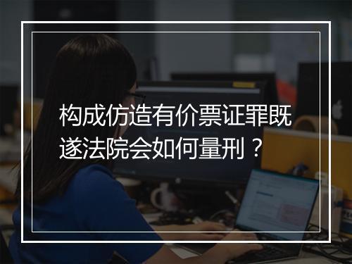 构成仿造有价票证罪既遂法院会如何量刑？