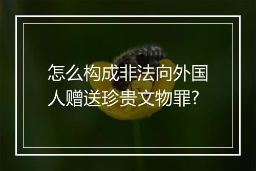 怎么构成非法向外国人赠送珍贵文物罪?