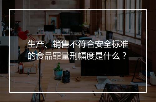 生产、销售不符合安全标准的食品罪量刑幅度是什么？