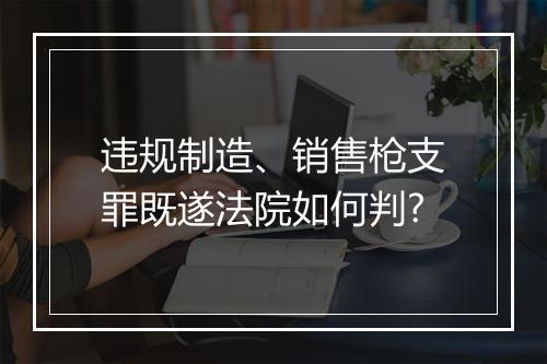违规制造、销售枪支罪既遂法院如何判?