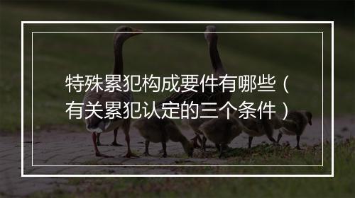 特殊累犯构成要件有哪些（有关累犯认定的三个条件）