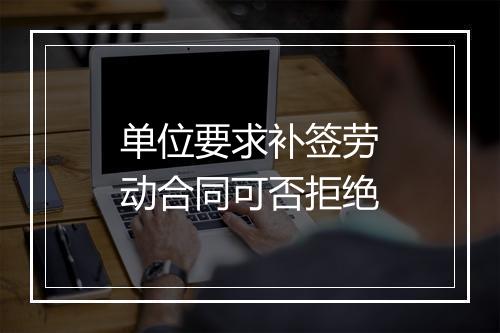 单位要求补签劳动合同可否拒绝