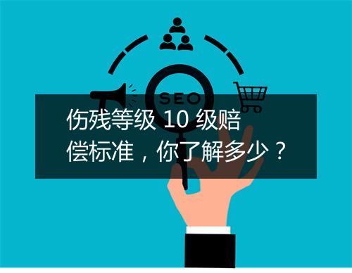 伤残等级 10 级赔偿标准，你了解多少？