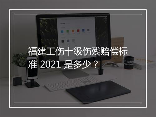 福建工伤十级伤残赔偿标准 2021 是多少？