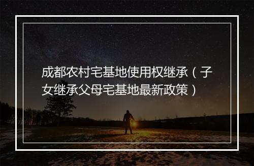 成都农村宅基地使用权继承（子女继承父母宅基地最新政策）