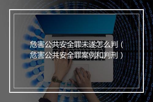危害公共安全罪未遂怎么判（危害公共安全罪案例和判刑）