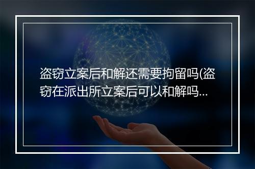 盗窃立案后和解还需要拘留吗(盗窃在派出所立案后可以和解吗)