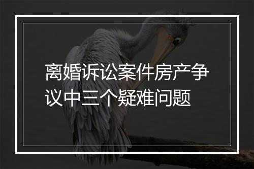 离婚诉讼案件房产争议中三个疑难问题