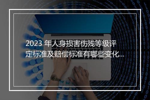2023 年人身损害伤残等级评定标准及赔偿标准有哪些变化？