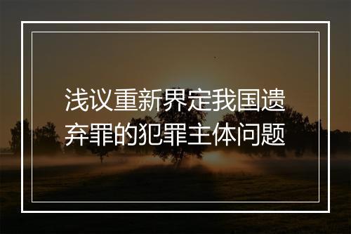 浅议重新界定我国遗弃罪的犯罪主体问题