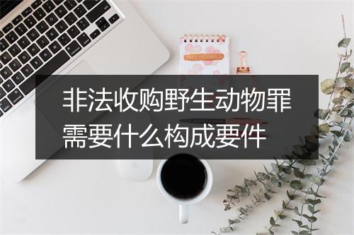 非法收购野生动物罪需要什么构成要件