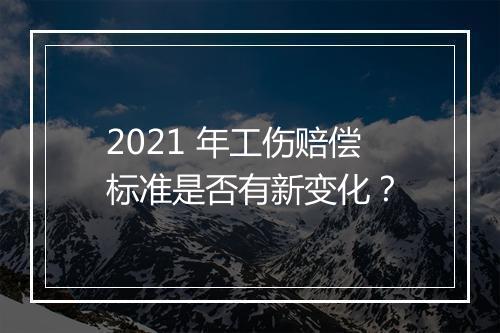 2021 年工伤赔偿标准是否有新变化？