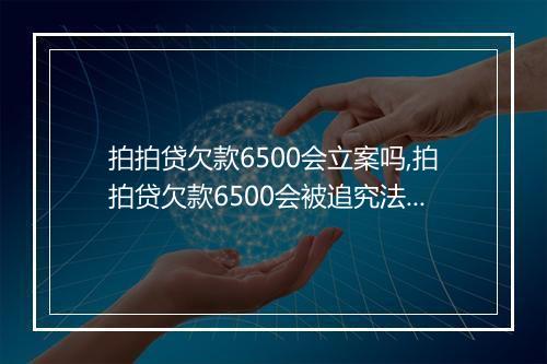 拍拍贷欠款6500会立案吗,拍拍贷欠款6500会被追究法律责任吗
