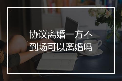 协议离婚一方不到场可以离婚吗