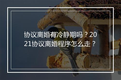 协议离婚有冷静期吗？2021协议离婚程序怎么走？