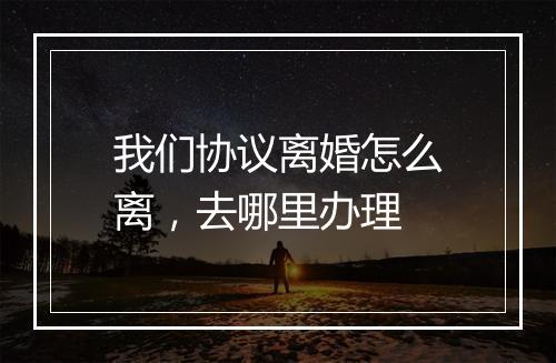 我们协议离婚怎么离，去哪里办理