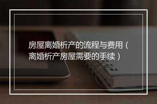 房屋离婚析产的流程与费用（离婚析产房屋需要的手续）