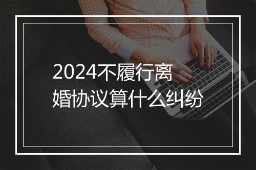 2024不履行离婚协议算什么纠纷
