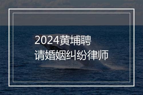 2024黄埔聘请婚姻纠纷律师