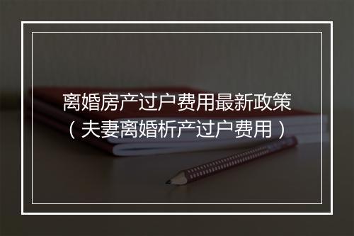 离婚房产过户费用最新政策（夫妻离婚析产过户费用）