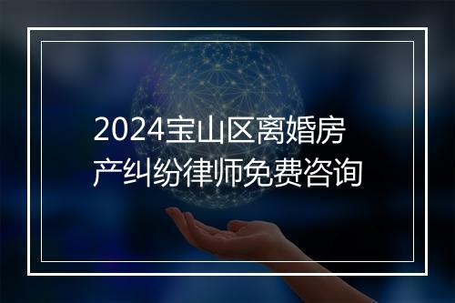 2024宝山区离婚房产纠纷律师免费咨询
